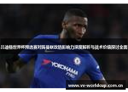 吕迪格世界杯预选赛对阵曼联攻防影响力深度解析与战术价值探讨全面